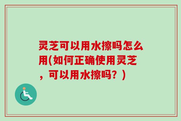 灵芝可以用水擦吗怎么用(如何正确使用灵芝，可以用水擦吗？)