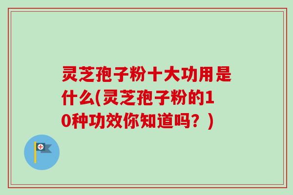 灵芝孢子粉十大功用是什么(灵芝孢子粉的10种功效你知道吗？)