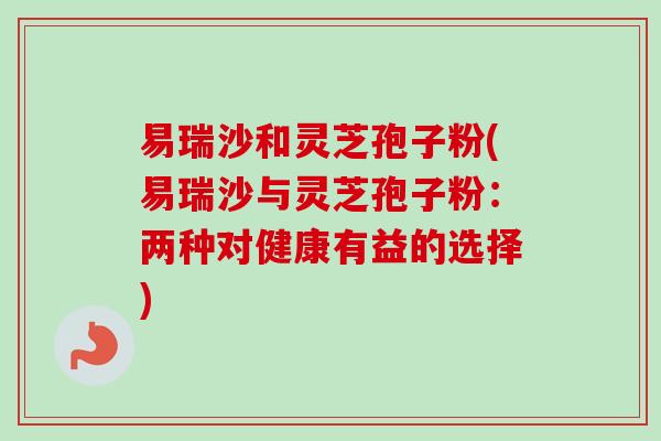易瑞沙和灵芝孢子粉(易瑞沙与灵芝孢子粉:两种对健康有益的选择) 易瑞沙和灵芝孢子粉(易瑞沙与灵芝孢子粉:两种对健康有益的选择)