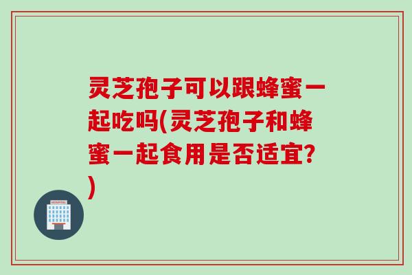灵芝孢子可以跟蜂蜜一起吃吗(灵芝孢子和蜂蜜一起食用是否适宜？)