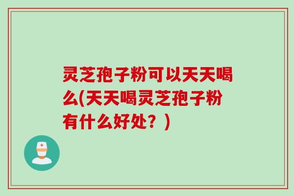 灵芝孢子粉可以天天喝么(天天喝灵芝孢子粉有什么好处？)