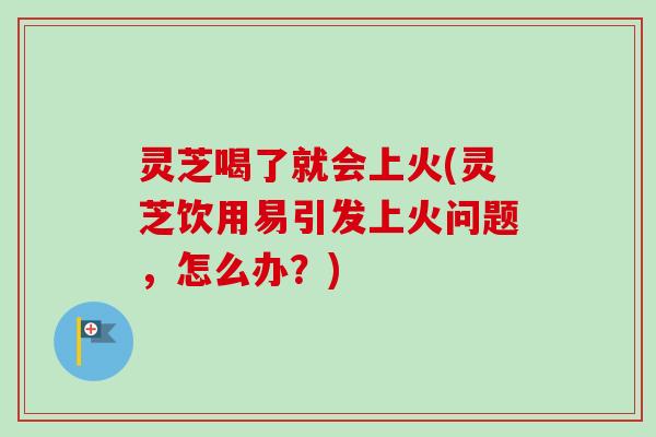 灵芝喝了就会上火(灵芝饮用易引发上火问题，怎么办？)