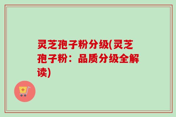 灵芝孢子粉分级(灵芝孢子粉:品质分级全解读) 灵芝孢子粉分级(灵芝孢子粉:品质分级全解读)