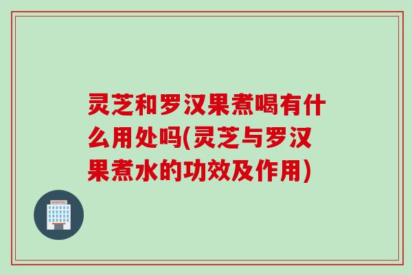 灵芝和罗汉果煮喝有什么用处吗(灵芝与罗汉果煮水的功效及作用)