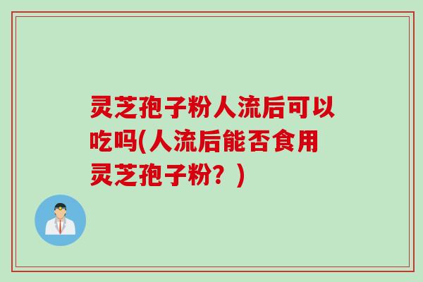 灵芝孢子粉人流后可以吃吗(人流后能否食用灵芝孢子粉？)