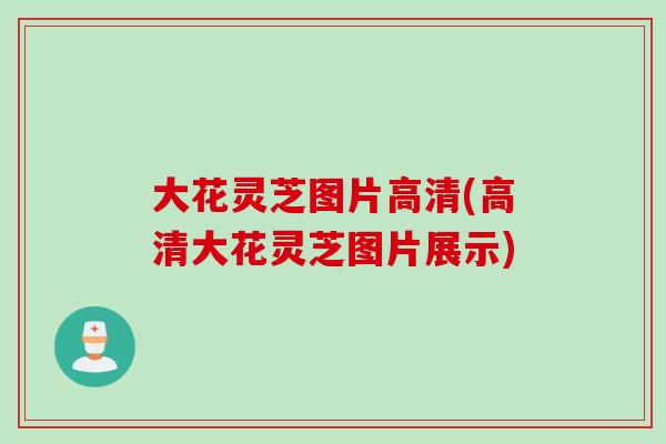 大花灵芝图片高清(高清大花灵芝图片展示)