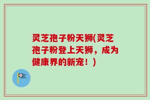 灵芝孢子粉天狮(灵芝孢子粉登上天狮,成为健康界的新宠!) 灵芝孢子粉天狮(灵芝孢子粉登上天狮,成为健康界的新宠!)
