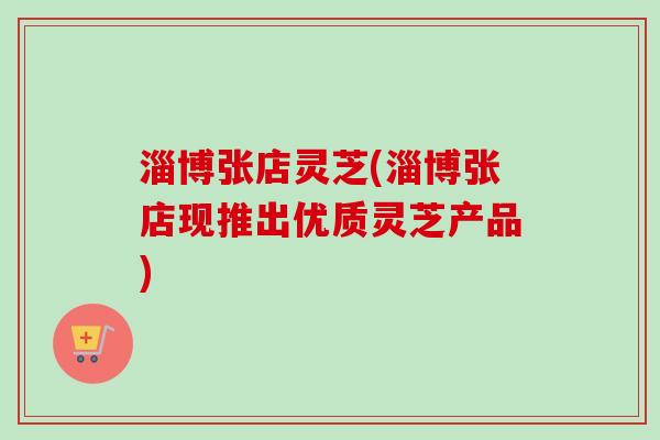 淄博张店灵芝(淄博张店现推出优质灵芝产品)