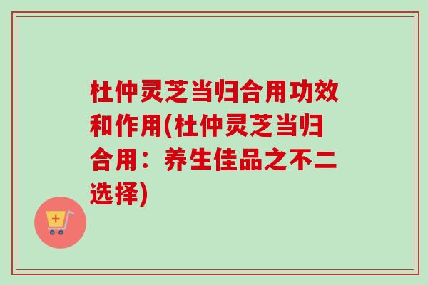 杜仲灵芝当归合用功效和作用(杜仲灵芝当归合用：养生佳品之不二选择)