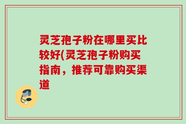 灵芝孢子粉在哪里买比较好(灵芝孢子粉购买指南，推荐可靠购买渠道