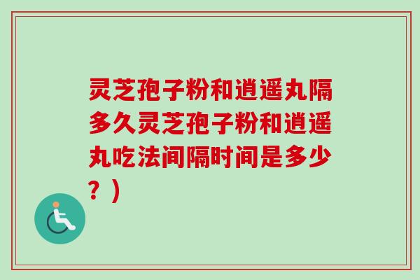 灵芝孢子粉和逍遥丸隔多久灵芝孢子粉和逍遥丸吃法间隔时间是多少？)