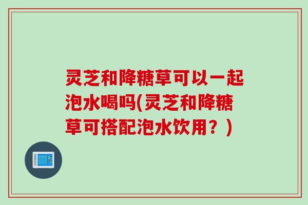 灵芝和降糖草可以一起泡水喝吗(灵芝和降糖草可搭配泡水饮用？)