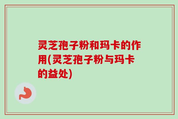 灵芝孢子粉和玛卡的作用(灵芝孢子粉与玛卡的益处)