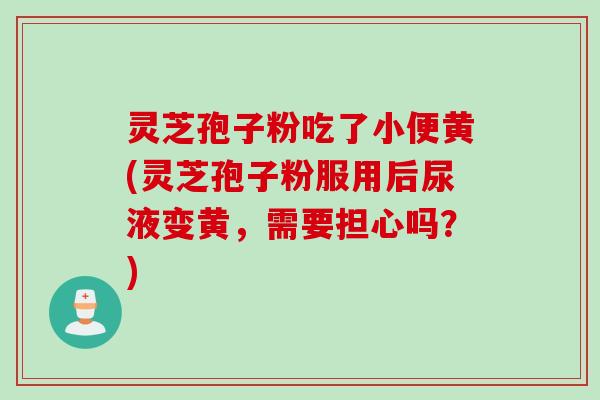 灵芝孢子粉吃了小便黄(灵芝孢子粉服用后尿液变黄，需要担心吗？)