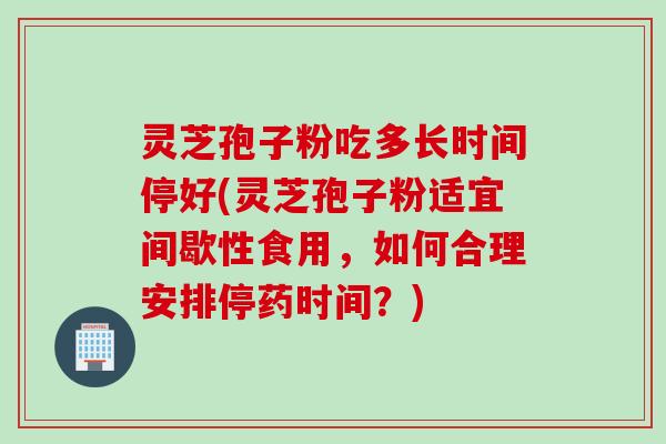 灵芝孢子粉吃多长时间停好(灵芝孢子粉适宜间歇性食用，如何合理安排停药时间？)