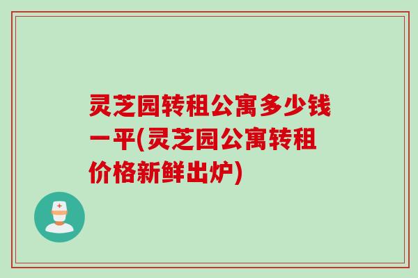 灵芝园转租公寓多少钱一平(灵芝园公寓转租价格新鲜出炉)