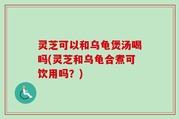 灵芝可以和乌龟煲汤喝吗(灵芝和乌龟合煮可饮用吗？)
