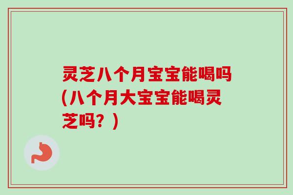 灵芝八个月宝宝能喝吗(八个月大宝宝能喝灵芝吗？)