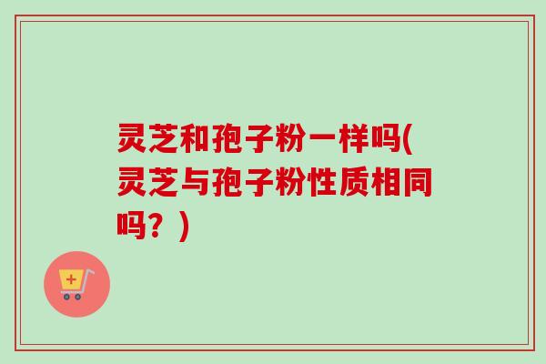 灵芝和孢子粉一样吗(灵芝与孢子粉性质相同吗？)