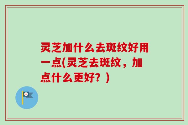 灵芝加什么去斑纹好用一点(灵芝去斑纹，加点什么更好？)