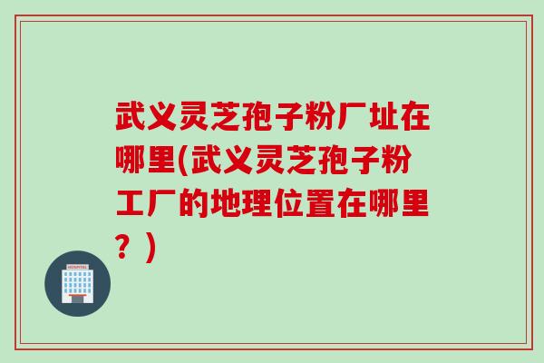 武义灵芝孢子粉厂址在哪里(武义灵芝孢子粉工厂的地理位置在哪里？)