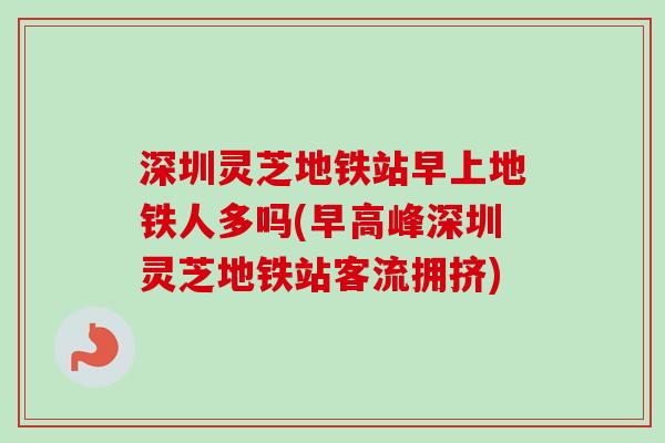 深圳灵芝地铁站早上地铁人多吗(早高峰深圳灵芝地铁站客流拥挤)
