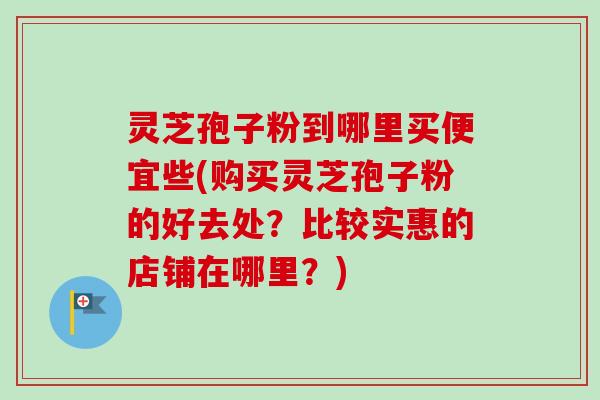 灵芝孢子粉到哪里买便宜些(购买灵芝孢子粉的好去处？比较实惠的店铺在哪里？)