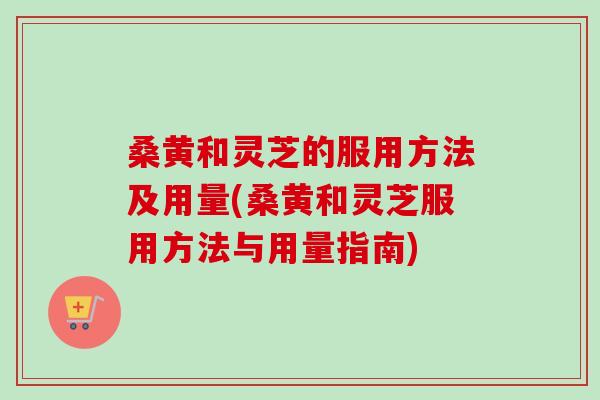 桑黄和灵芝的服用方法及用量(桑黄和灵芝服用方法与用量指南)