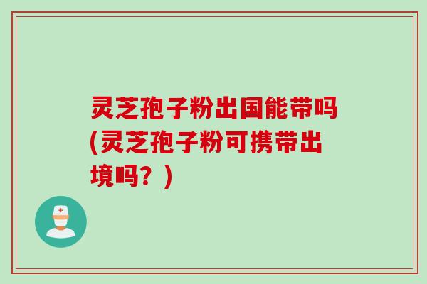 灵芝孢子粉出国能带吗(灵芝孢子粉可携带出境吗?) 灵芝孢子粉出国能带吗(灵芝孢子粉可携带出境吗?)