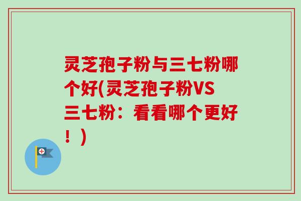 灵芝孢子粉与三七粉哪个好(灵芝孢子粉VS三七粉：看看哪个更好！)