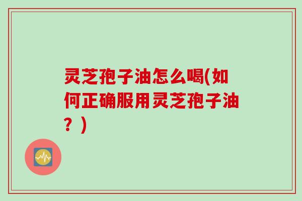 灵芝孢子油怎么喝(如何正确服用灵芝孢子油？)
