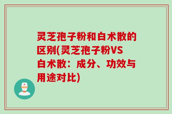 灵芝孢子粉和白术散的区别(灵芝孢子粉VS白术散：成分、功效与用途对比)