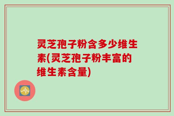 灵芝孢子粉含多少维生素(灵芝孢子粉丰富的维生素含量)