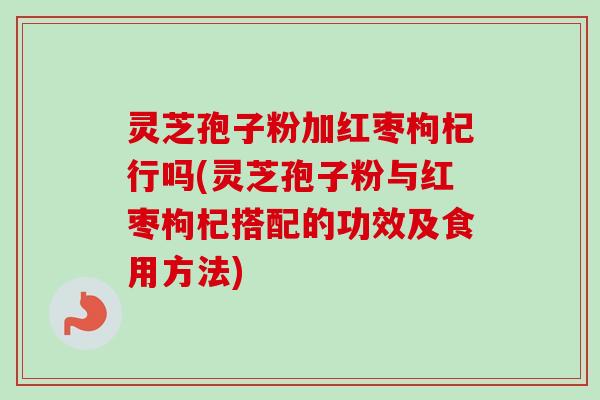 灵芝孢子粉加红枣枸杞行吗(灵芝孢子粉与红枣枸杞搭配的功效及食用方法)