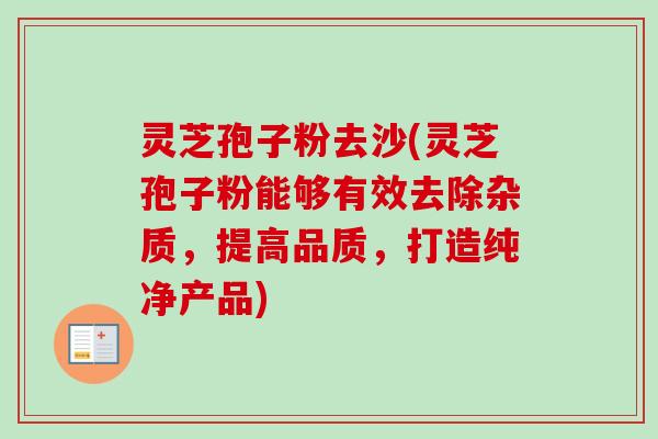 灵芝孢子粉去沙(灵芝孢子粉能够有效去除杂质，提高品质，打造纯净产品)