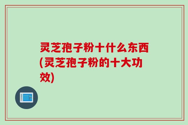灵芝孢子粉十什么东西(灵芝孢子粉的十大功效)