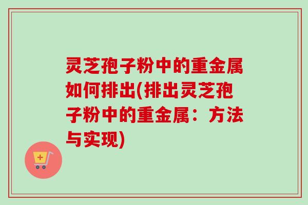 灵芝孢子粉中的重金属如何排出(排出灵芝孢子粉中的重金属：方法与实现)
