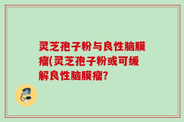灵芝孢子粉与良性脑膜瘤(灵芝孢子粉或可缓解良性脑膜瘤？