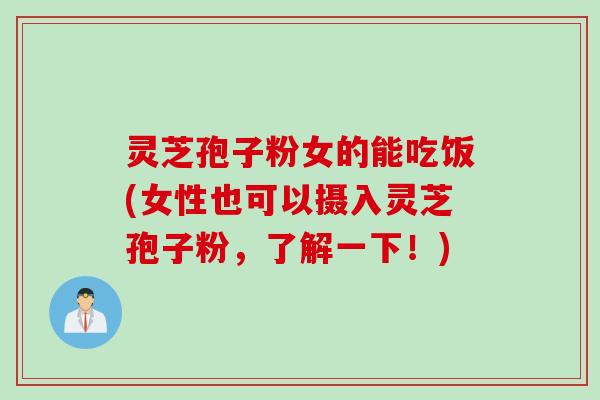 灵芝孢子粉女的能吃饭(女性也可以摄入灵芝孢子粉，了解一下！)