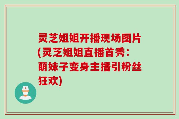 灵芝姐姐开播现场图片(灵芝姐姐直播首秀:萌妹子变身主播引粉丝狂欢) 灵芝姐姐开播现场图片(灵芝姐姐直播首秀:萌妹子变身主播引粉丝狂欢)