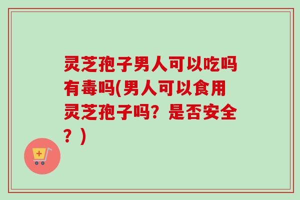 灵芝孢子男人可以吃吗有毒吗(男人可以食用灵芝孢子吗？是否安全？)