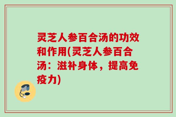 灵芝人参百合汤的功效和作用(灵芝人参百合汤：滋补身体，提高免疫力)