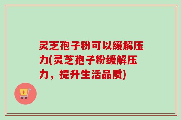 灵芝孢子粉可以缓解压力(灵芝孢子粉缓解压力，提升生活品质)