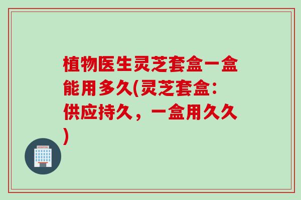 植物医生灵芝套盒一盒能用多久(灵芝套盒：供应持久，一盒用久久)