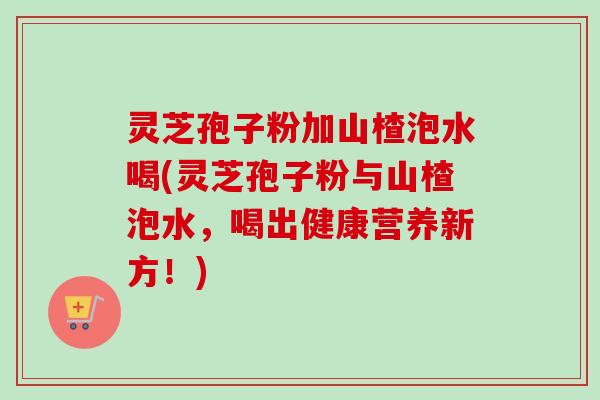 灵芝孢子粉加山楂泡水喝(灵芝孢子粉与山楂泡水，喝出健康营养新方！)