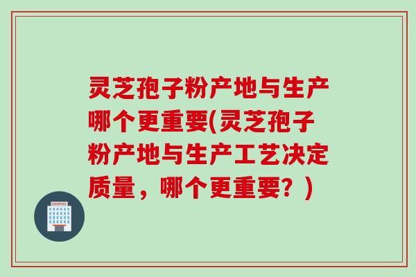 灵芝孢子粉产地与生产哪个更重要(灵芝孢子粉产地与生产工艺决定质量，哪个更重要？)