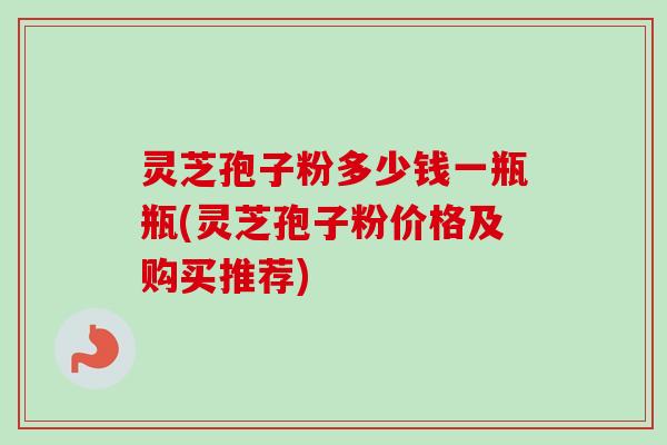 灵芝孢子粉多少钱一瓶瓶(灵芝孢子粉价格及购买推荐)