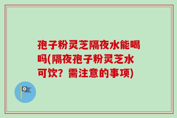 孢子粉灵芝隔夜水能喝吗(隔夜孢子粉灵芝水可饮？需注意的事项)