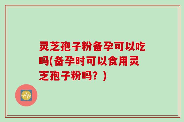 灵芝孢子粉备孕可以吃吗(备孕时可以食用灵芝孢子粉吗？)