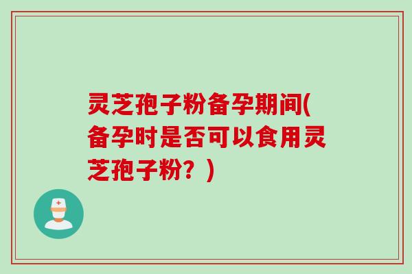 灵芝孢子粉备孕期间(备孕时是否可以食用灵芝孢子粉？)